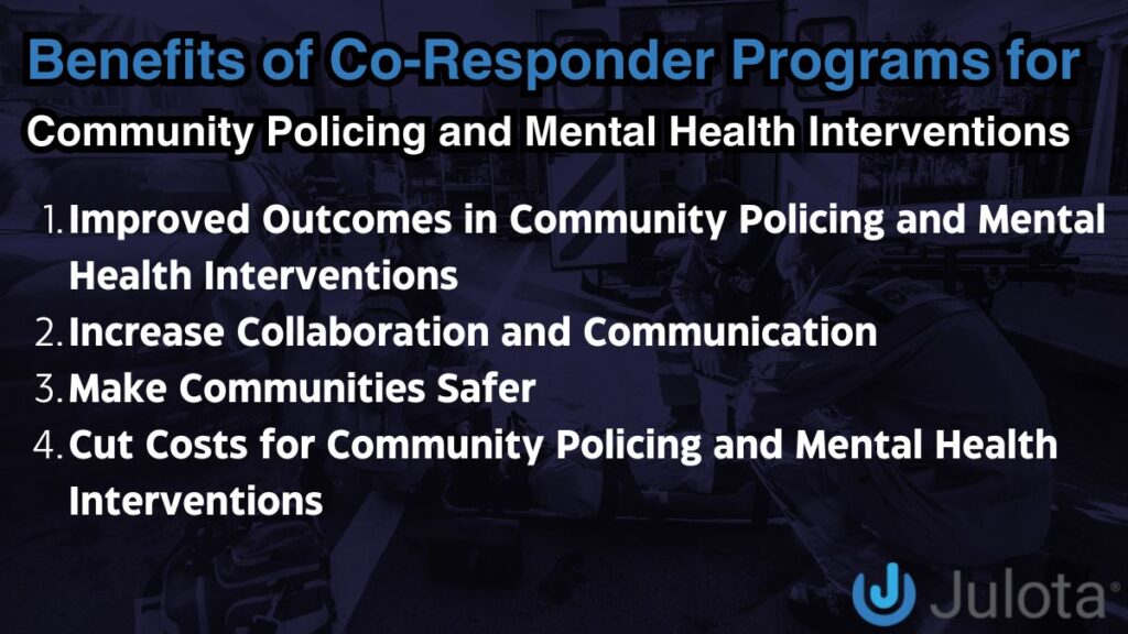 Benefits of Co-Responder Programs for
Community Policing and Mental Health Interventions: 
Improved Outcomes in Community Policing and Mental Health Interventions
Increase Collaboration and Communication
Make Communities Safer
Cut Costs for Community Policing and Mental Health Interventions